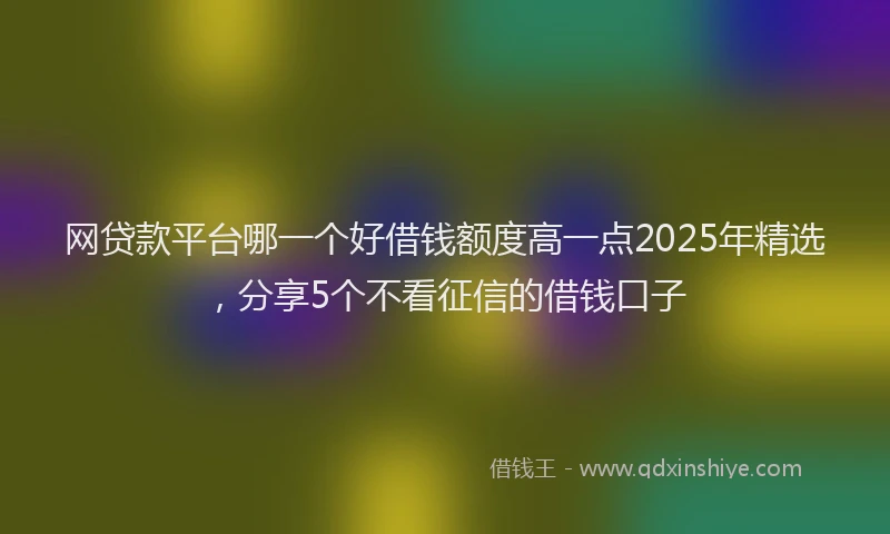 网贷款平台哪一个好借钱额度高一点2025年精选，分享5个不看征信的借钱口子