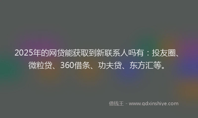 2025年的网贷能获取到新联系人吗有：投友圈、微粒贷、360借条、功夫贷、东方汇等。