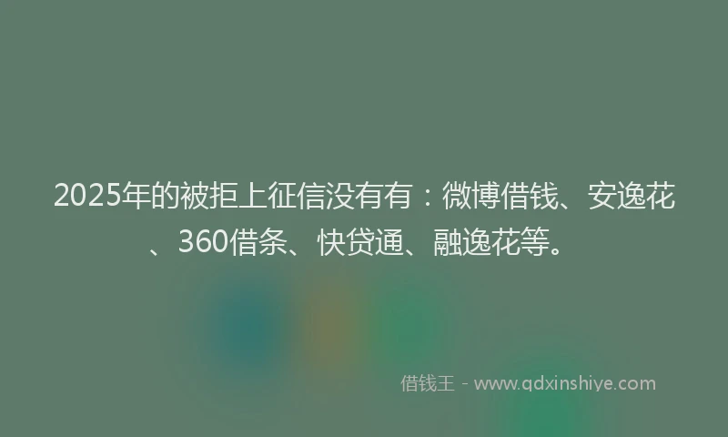 2025年的被拒上征信没有有：微博借钱、安逸花、360借条、快贷通、融逸花等。