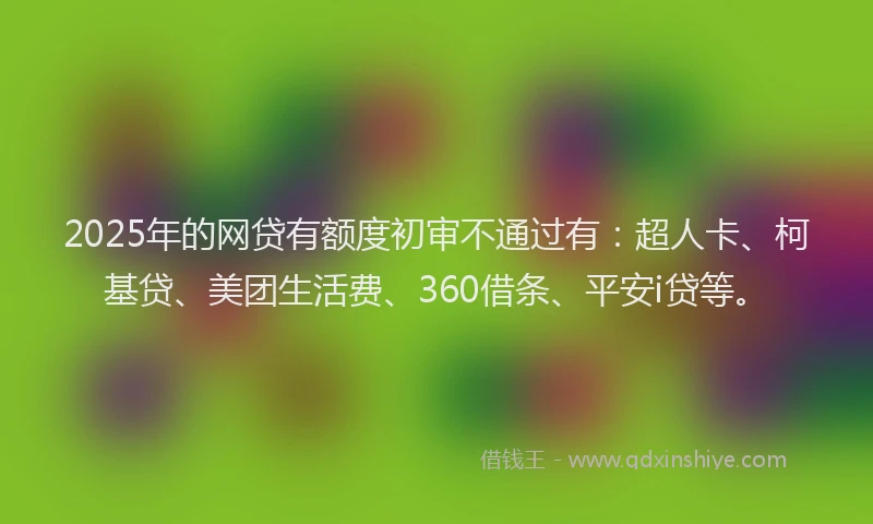 2025年的网贷有额度初审不通过有：超人卡、柯基贷、美团生活费、360借条、平安i贷等。