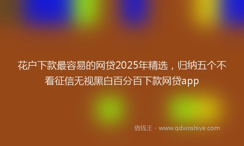 花户下款最容易的网贷2025年精选，归纳五个不看征信无视黑白百分百下款网贷app