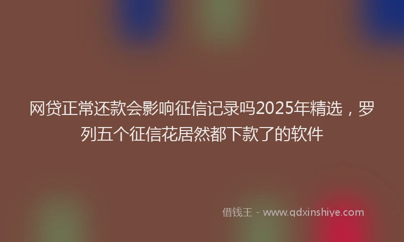 网贷正常还款会影响征信记录吗2025年精选，罗列五个征信花居然都下款了的软件