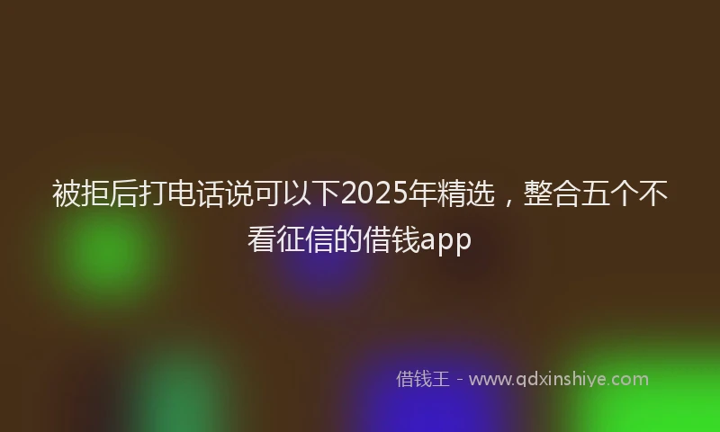 被拒后打电话说可以下2025年精选，整合五个不看征信的借钱app