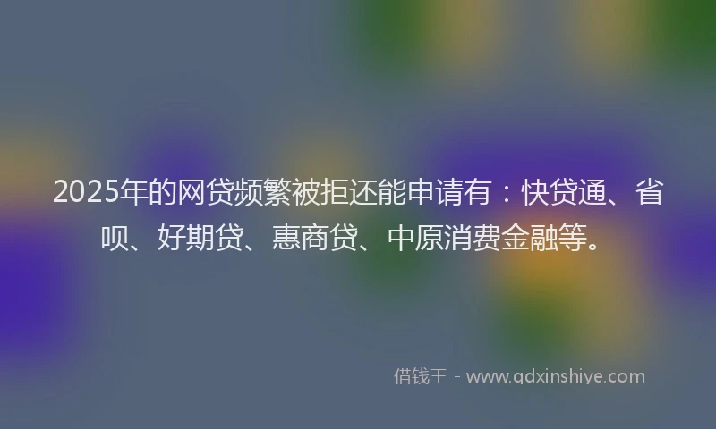 2025年的网贷频繁被拒还能申请有：快贷通、省呗、好期贷、惠商贷、中原消费金融等。