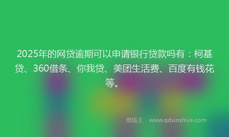 2025年的网贷逾期可以申请银行贷款吗有：柯基贷、360借条、你我贷、美团生活费、百度有钱花等。