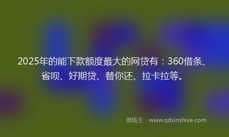 2025年的能下款额度最大的网贷有：360借条、省呗、好期贷、替你还、拉卡拉等。
