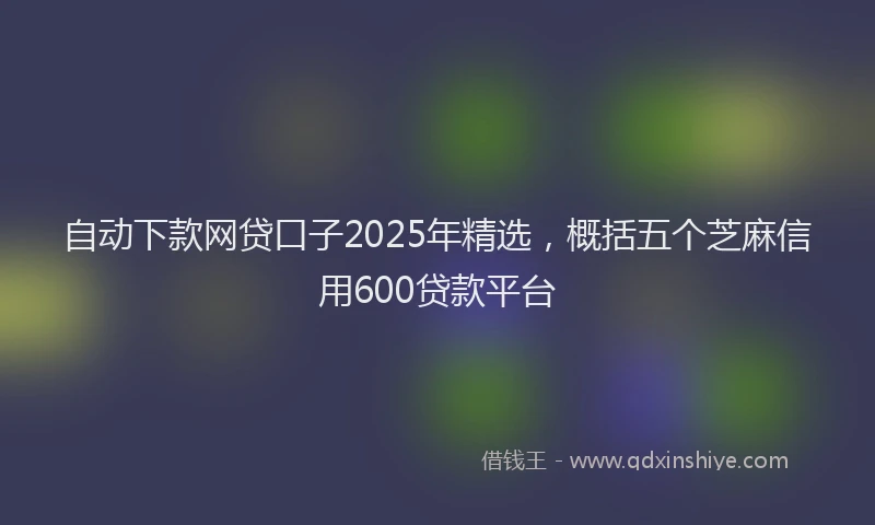 自动下款网贷口子2025年精选，概括五个芝麻信用600贷款平台
