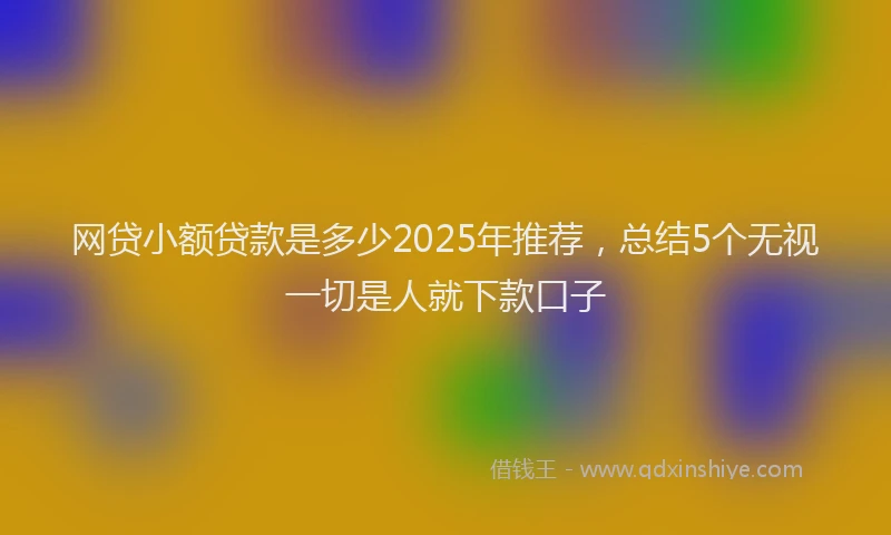 网贷小额贷款是多少2025年推荐，总结5个无视一切是人就下款口子