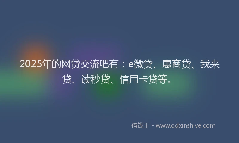 2025年的网贷交流吧有：e微贷、惠商贷、我来贷、读秒贷、信用卡贷等。