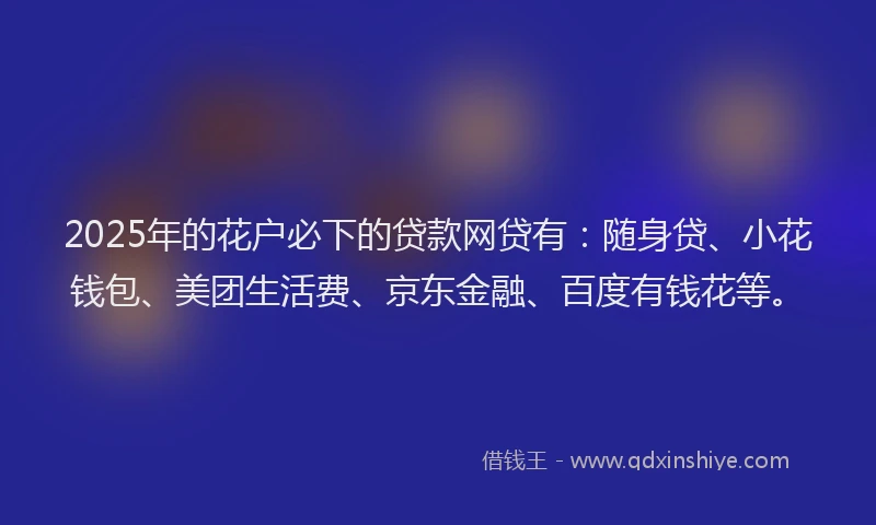 2025年的花户必下的贷款网贷有：随身贷、小花钱包、美团生活费、京东金融、百度有钱花等。