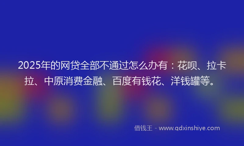 2025年的网贷全部不通过怎么办有：花呗、拉卡拉、中原消费金融、百度有钱花、洋钱罐等。