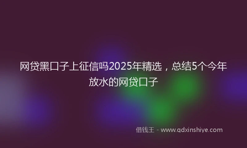 网贷黑口子上征信吗2025年精选，总结5个今年放水的网贷口子