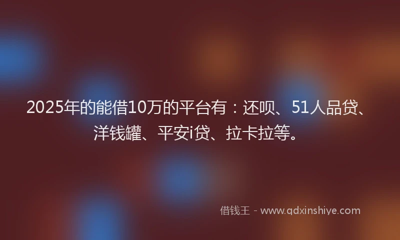 2025年的能借10万的平台有：还呗、51人品贷、洋钱罐、平安i贷、拉卡拉等。