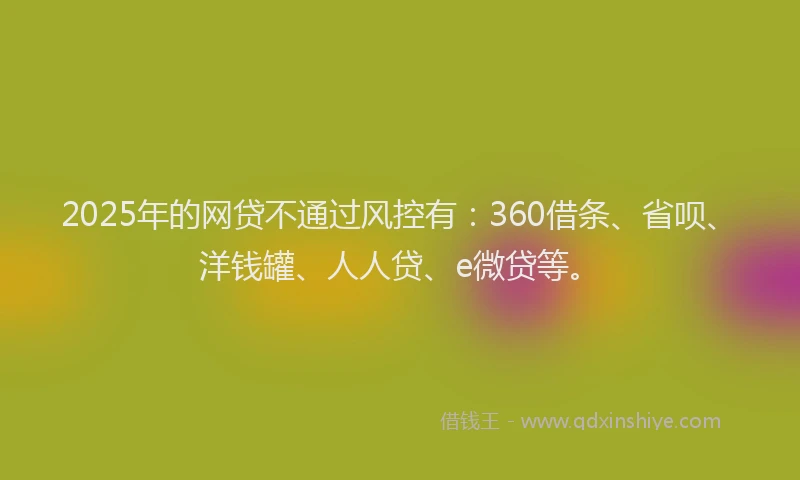 2025年的网贷不通过风控有：360借条、省呗、洋钱罐、人人贷、e微贷等。