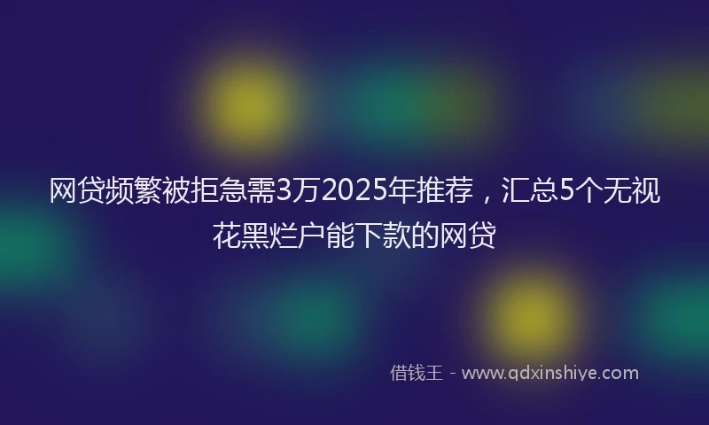 网贷频繁被拒急需3万2025年推荐，汇总5个无视花黑烂户能下款的网贷