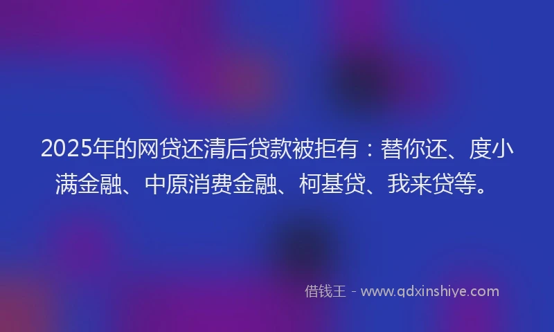 2025年的网贷还清后贷款被拒有：替你还、度小满金融、中原消费金融、柯基贷、我来贷等。