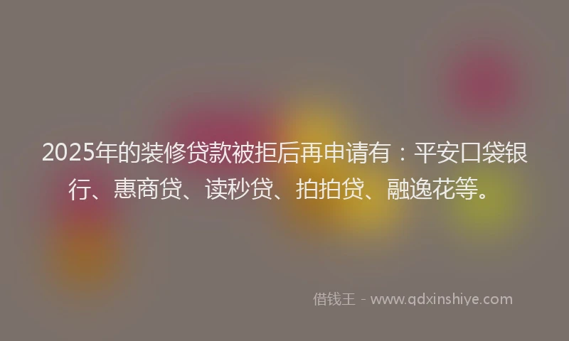 2025年的装修贷款被拒后再申请有：平安口袋银行、惠商贷、读秒贷、拍拍贷、融逸花等。