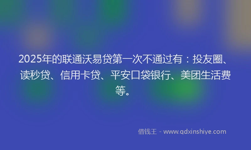 2025年的联通沃易贷第一次不通过有：投友圈、读秒贷、信用卡贷、平安口袋银行、美团生活费等。