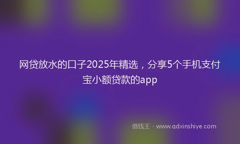 网贷放水的口子2025年精选，分享5个手机支付宝小额贷款的app