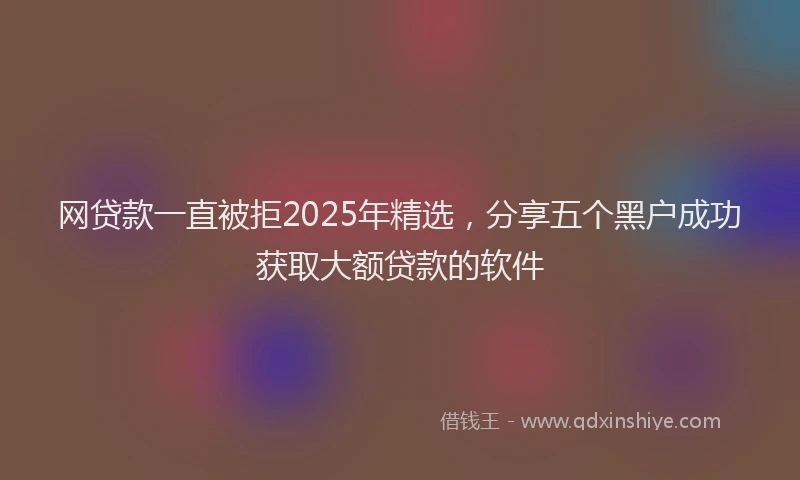 网贷款一直被拒2025年精选，分享五个黑户成功获取大额贷款的软件