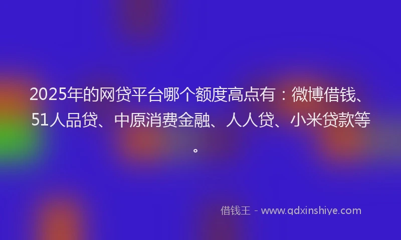 2025年的网贷平台哪个额度高点有：微博借钱、51人品贷、中原消费金融、人人贷、小米贷款等。