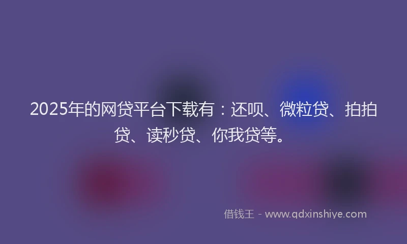 2025年的网贷平台下载有：还呗、微粒贷、拍拍贷、读秒贷、你我贷等。