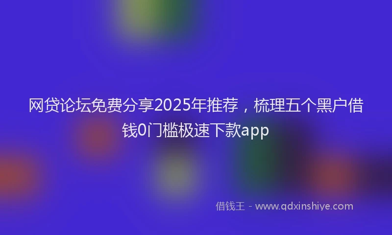 网贷论坛免费分享2025年推荐，梳理五个黑户借钱0门槛极速下款app