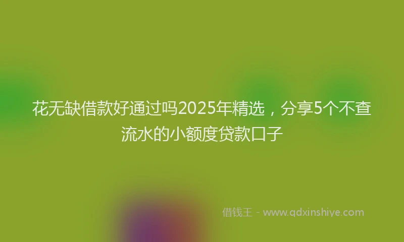 花无缺借款好通过吗2025年精选，分享5个不查流水的小额度贷款口子