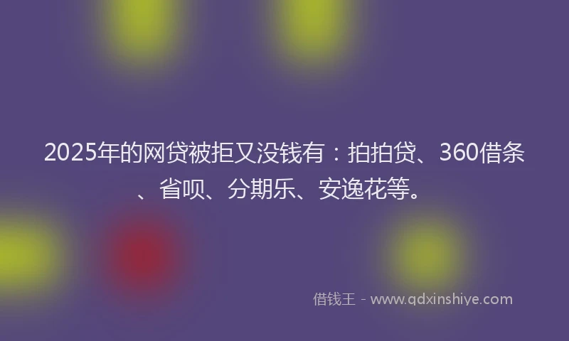 2025年的网贷被拒又没钱有：拍拍贷、360借条、省呗、分期乐、安逸花等。