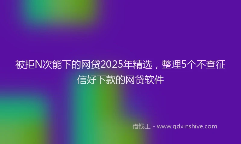 被拒N次能下的网贷2025年精选，整理5个不查征信好下款的网贷软件