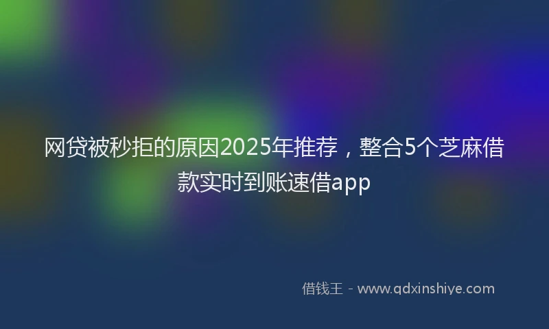 网贷被秒拒的原因2025年推荐，整合5个芝麻借款实时到账速借app