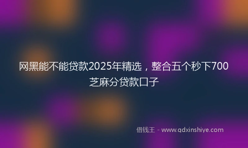 网黑能不能贷款2025年精选，整合五个秒下700芝麻分贷款口子