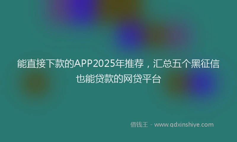 能直接下款的APP2025年推荐，汇总五个黑征信也能贷款的网贷平台