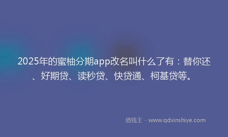2025年的蜜柚分期app改名叫什么了有：替你还、好期贷、读秒贷、快贷通、柯基贷等。