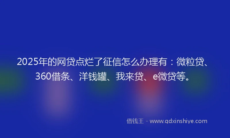 2025年的网贷点烂了征信怎么办理有：微粒贷、360借条、洋钱罐、我来贷、e微贷等。