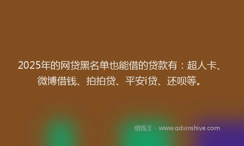 2025年的网贷黑名单也能借的贷款有：超人卡、微博借钱、拍拍贷、平安i贷、还呗等。