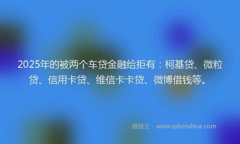2025年的被两个车贷金融给拒有：柯基贷、微粒贷、信用卡贷、维信卡卡贷、微博借钱等。
