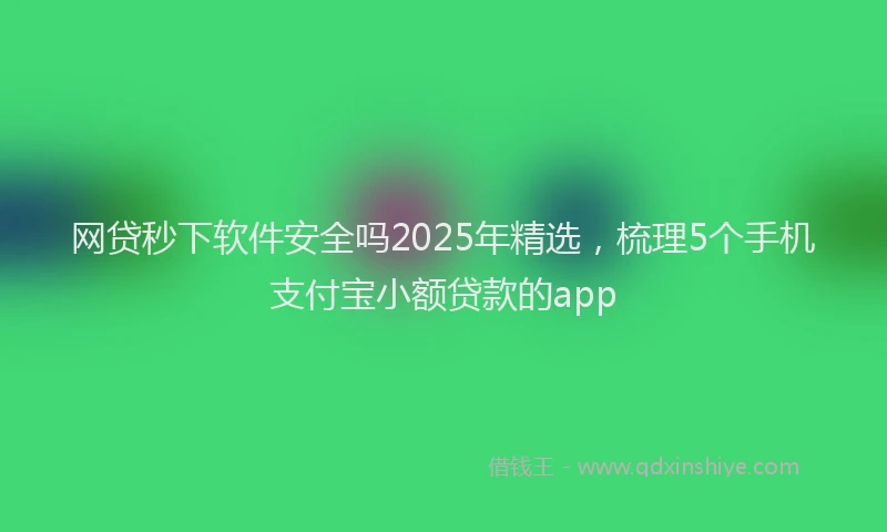 网贷秒下软件安全吗2025年精选，梳理5个手机支付宝小额贷款的app
