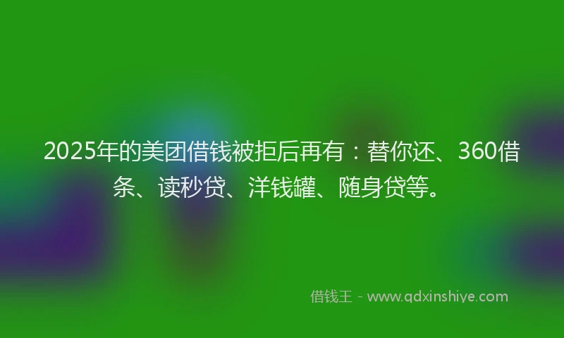 2025年的美团借钱被拒后再有：替你还、360借条、读秒贷、洋钱罐、随身贷等。