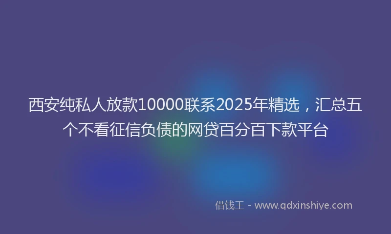 西安纯私人放款10000联系2025年精选，汇总五个不看征信负债的网贷百分百下款平台