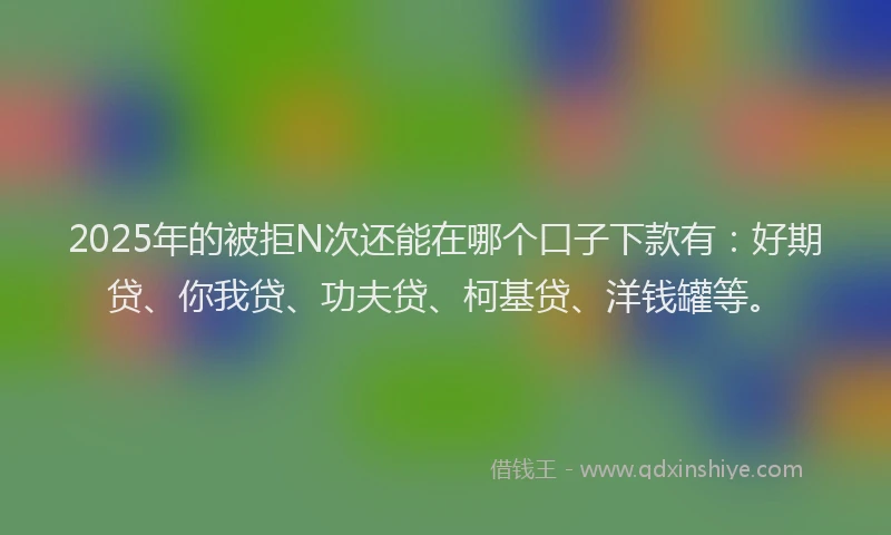 2025年的被拒N次还能在哪个口子下款有：好期贷、你我贷、功夫贷、柯基贷、洋钱罐等。