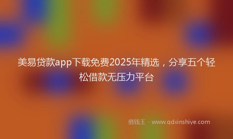 美易贷款app下载免费2025年精选，分享五个轻松借款无压力平台