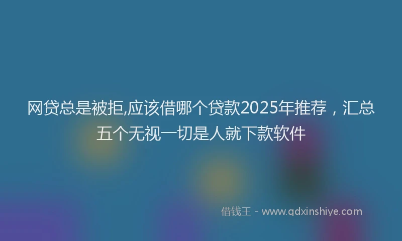 网贷总是被拒,应该借哪个贷款2025年推荐，汇总五个无视一切是人就下款软件