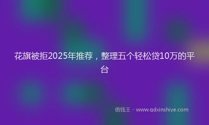 花旗被拒2025年推荐，整理五个轻松贷10万的平台