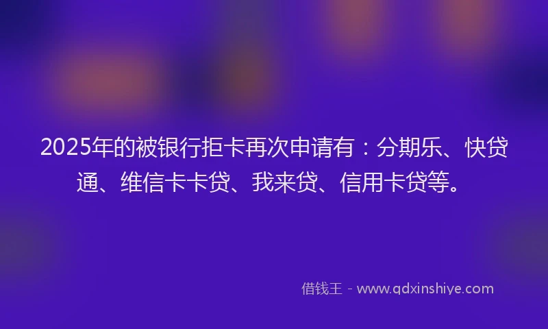 2025年的被银行拒卡再次申请有：分期乐、快贷通、维信卡卡贷、我来贷、信用卡贷等。