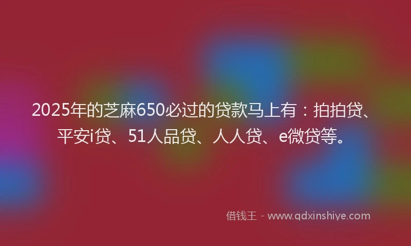 2025年的芝麻650必过的贷款马上有：拍拍贷、平安i贷、51人品贷、人人贷、e微贷等。