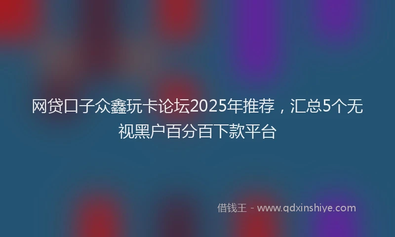 网贷口子众鑫玩卡论坛2025年推荐，汇总5个无视黑户百分百下款平台