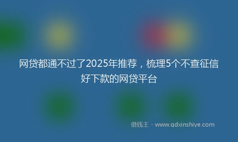 网贷都通不过了2025年推荐，梳理5个不查征信好下款的网贷平台