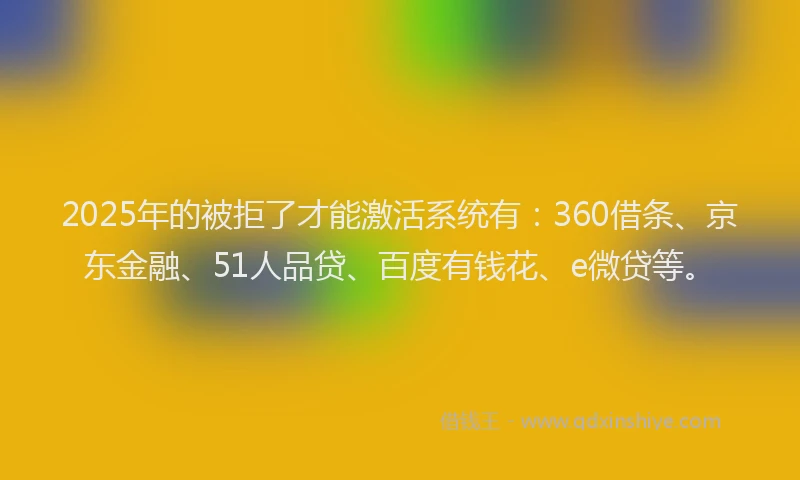 2025年的被拒了才能激活系统有：360借条、京东金融、51人品贷、百度有钱花、e微贷等。