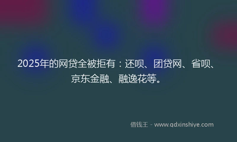 2025年的网贷全被拒有：还呗、团贷网、省呗、京东金融、融逸花等。